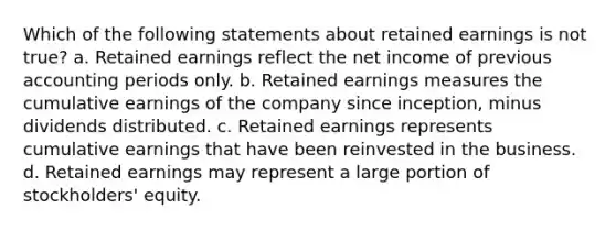 Which of the following statements about retained earnings is not true? a. Retained earnings reflect the net income of previous accounting periods only. b. Retained earnings measures the cumulative earnings of the company since inception, minus dividends distributed. c. Retained earnings represents cumulative earnings that have been reinvested in the business. d. Retained earnings may represent a large portion of stockholders' equity.