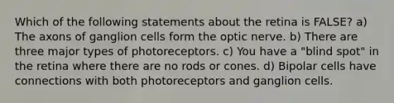 Which of the following statements about the retina is FALSE? a) The axons of ganglion cells form the optic nerve. b) There are three major types of photoreceptors. c) You have a "blind spot" in the retina where there are no rods or cones. d) Bipolar cells have connections with both photoreceptors and ganglion cells.