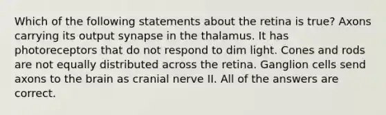 Which of the following statements about the retina is true? Axons carrying its output synapse in the thalamus. It has photoreceptors that do not respond to dim light. Cones and rods are not equally distributed across the retina. Ganglion cells send axons to the brain as cranial nerve II. All of the answers are correct.