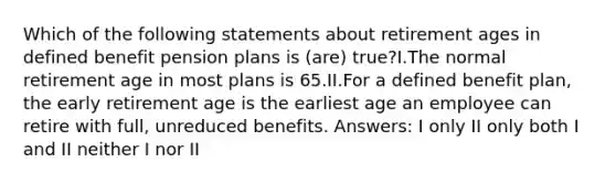 Which of the following statements about retirement ages in defined benefit pension plans is (are) true?I.The normal retirement age in most plans is 65.II.For a defined benefit plan, the early retirement age is the earliest age an employee can retire with full, unreduced benefits. Answers: I only II only both I and II neither I nor II