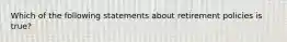 Which of the following statements about retirement policies is true?