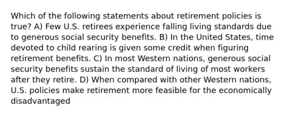 Which of the following statements about retirement policies is true? A) Few U.S. retirees experience falling living standards due to generous social security benefits. B) In the United States, time devoted to child rearing is given some credit when figuring retirement benefits. C) In most Western nations, generous social security benefits sustain the standard of living of most workers after they retire. D) When compared with other Western nations, U.S. policies make retirement more feasible for the economically disadvantaged