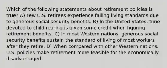 Which of the following statements about retirement policies is true? A) Few U.S. retirees experience falling living standards due to generous social security benefits. B) In the United States, time devoted to child rearing is given some credit when figuring retirement benefits. C) In most Western nations, generous social security benefits sustain the standard of living of most workers after they retire. D) When compared with other Western nations, U.S. policies make retirement more feasible for the economically disadvantaged.