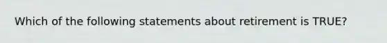 Which of the following statements about retirement is TRUE?