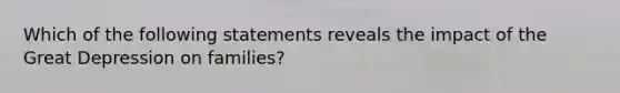 Which of the following statements reveals the impact of the Great Depression on families?