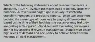 Which of the following statements about revenue managers is absolutely TRUE? -Revenue managers need to be only good with numbers. -A revenue manager's job is usually restricted to crunching numbers and producing reports. -Since two customers booking the same type of room may be paying different rates based on the time of their booking, the customer may feel they are getting a "fair price". -Good demand forecasting techniques are not key aspects of revenue management. -Hotels must enjoy high levels of demand and occupancy to achieve benefits from Revenue or Yield Management.