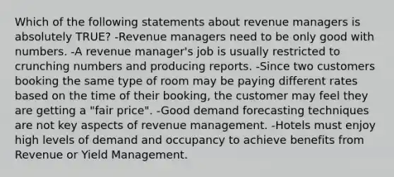 Which of the following statements about revenue managers is absolutely TRUE? -Revenue managers need to be only good with numbers. -A revenue manager's job is usually restricted to crunching numbers and producing reports. -Since two customers booking the same type of room may be paying different rates based on the time of their booking, the customer may feel they are getting a "fair price". -Good demand forecasting techniques are not key aspects of revenue management. -Hotels must enjoy high levels of demand and occupancy to achieve benefits from Revenue or Yield Management.