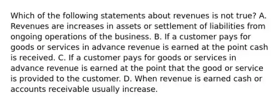 Which of the following statements about revenues is not true? A. Revenues are increases in assets or settlement of liabilities from ongoing operations of the business. B. If a customer pays for goods or services in advance revenue is earned at the point cash is received. C. If a customer pays for goods or services in advance revenue is earned at the point that the good or service is provided to the customer. D. When revenue is earned cash or accounts receivable usually increase.