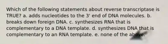 Which of the following statements about reverse transcriptase is TRUE? a. adds nucleotides to the 3' end of DNA molecules. b. breaks down foreign DNA. c. synthesizes RNA that is complementary to a DNA template. d. synthesizes DNA that is complementary to an RNA template. e. none of the above.