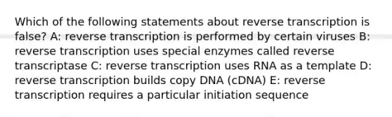 Which of the following statements about reverse transcription is false? A: reverse transcription is performed by certain viruses B: reverse transcription uses special enzymes called reverse transcriptase C: reverse transcription uses RNA as a template D: reverse transcription builds copy DNA (cDNA) E: reverse transcription requires a particular initiation sequence