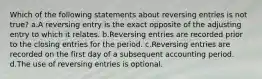 Which of the following statements about reversing entries is not true? a.A reversing entry is the exact opposite of the adjusting entry to which it relates. b.Reversing entries are recorded prior to the closing entries for the period. c.Reversing entries are recorded on the first day of a subsequent accounting period. d.The use of reversing entries is optional.