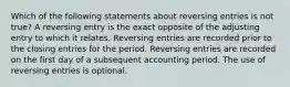 Which of the following statements about reversing entries is not true? A reversing entry is the exact opposite of the adjusting entry to which it relates. Reversing entries are recorded prior to the closing entries for the period. Reversing entries are recorded on the first day of a subsequent accounting period. The use of reversing entries is optional.