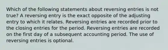 Which of the following statements about reversing entries is not true? A reversing entry is the exact opposite of the adjusting entry to which it relates. Reversing entries are recorded prior to the closing entries for the period. Reversing entries are recorded on the first day of a subsequent accounting period. The use of reversing entries is optional.