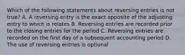 Which of the following statements about reversing entries is not true? A. A reversing entry is the exact opposite of the adjusting entry to which is relates B. Reversing entries are recorded prior to the closing entries for the period C. Reversing entries are recorded on the first day of a subsequent accounting period D. The use of reversing entries is optional