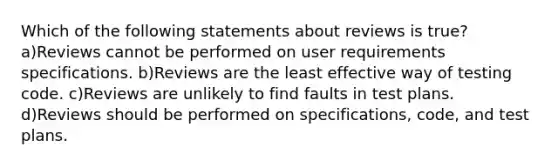 Which of the following statements about reviews is true? a)Reviews cannot be performed on user requirements specifications. b)Reviews are the least effective way of testing code. c)Reviews are unlikely to find faults in test plans. d)Reviews should be performed on specifications, code, and test plans.