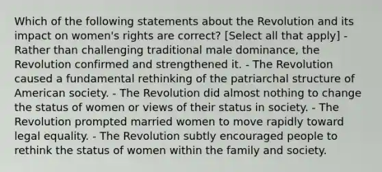 Which of the following statements about the Revolution and its impact on women's rights are correct? [Select all that apply] - Rather than challenging traditional male dominance, the Revolution confirmed and strengthened it. - The Revolution caused a fundamental rethinking of the patriarchal structure of American society. - The Revolution did almost nothing to change the status of women or views of their status in society. - The Revolution prompted married women to move rapidly toward legal equality. - The Revolution subtly encouraged people to rethink the status of women within the family and society.