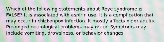 Which of the following statements about Reye syndrome is FALSE? It is associated with aspirin use. It is a complication that may occur in chickenpox infection. It mostly affects older adults. Prolonged neurological problems may occur. Symptoms may include vomiting, drowsiness, or behavior changes.