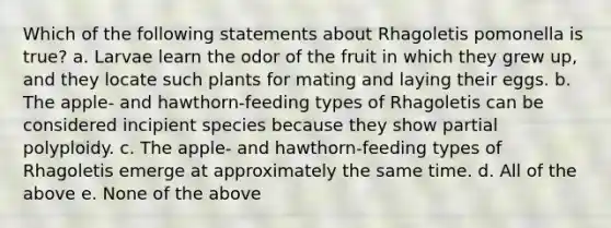 Which of the following statements about Rhagoletis pomonella is true? a. Larvae learn the odor of the fruit in which they grew up, and they locate such plants for mating and laying their eggs. b. The apple- and hawthorn-feeding types of Rhagoletis can be considered incipient species because they show partial polyploidy. c. The apple- and hawthorn-feeding types of Rhagoletis emerge at approximately the same time. d. All of the above e. None of the above