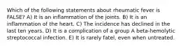 Which of the following statements about rheumatic fever is FALSE? A) It is an inflammation of the joints. B) It is an inflammation of the heart. C) The incidence has declined in the last ten years. D) It is a complication of a group A beta-hemolytic streptococcal infection. E) It is rarely fatel, even when untreated.