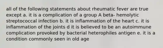 all of the following statements about rheumatic fever are true except a. it is a complication of a group A beta- hemolytic streptococcal infection b. it is inflammation of the heart c. it is inflammation of the joints d it is believed to be an autoimmune complication provoked by bacterial heterophiles antigen e. it is a condition commonly seen in old age