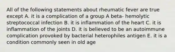 All of the following statements about rheumatic fever are true except A. it is a complication of a group A beta- hemolytic streptococcal infection B. it is inflammation of the heart C. it is inflammation of the joints D. it is believed to be an autoimmune complication provoked by bacterial heterophiles antigen E. it is a condition commonly seen in old age