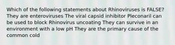 Which of the following statements about Rhinoviruses is FALSE? They are enteroviruses The viral capsid inhibitor Pleconaril can be used to block Rhinovirus uncoating They can survive in an environment with a low pH They are the primary cause of the common cold