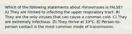 Which of the following statements about rhinoviruses is FALSE? A) They are limited to infecting the upper respiratory tract. B) They are the only viruses that can cause a common cold. C) They are extremely infectious. D) They thrive at 33°C. E) Person-to-person contact is the most common mode of transmission.