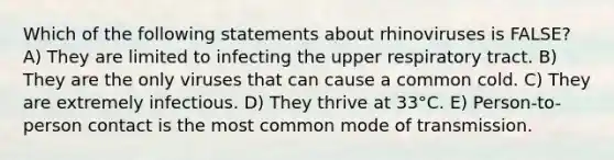 Which of the following statements about rhinoviruses is FALSE? A) They are limited to infecting the upper respiratory tract. B) They are the only viruses that can cause a common cold. C) They are extremely infectious. D) They thrive at 33°C. E) Person-to-person contact is the most common mode of transmission.