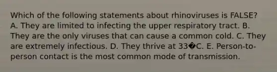 Which of the following statements about rhinoviruses is FALSE? A. They are limited to infecting the upper respiratory tract. B. They are the only viruses that can cause a common cold. C. They are extremely infectious. D. They thrive at 33�C. E. Person-to-person contact is the most common mode of transmission.