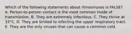 Which of the following statements about rhinoviruses is FALSE? A. Person-to-person contact is the most common mode of transmission. B. They are extremely infectious. C. They thrive at 33°C. D. They are limited to infecting the upper respiratory tract. E. They are the only viruses that can cause a common cold.