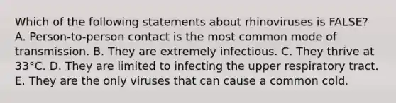 Which of the following statements about rhinoviruses is FALSE? A. Person-to-person contact is the most common mode of transmission. B. They are extremely infectious. C. They thrive at 33°C. D. They are limited to infecting the upper respiratory tract. E. They are the only viruses that can cause a common cold.