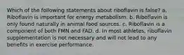 Which of the following statements about riboflavin is false? a. Riboflavin is important for energy metabolism. b. Riboflavin is only found naturally in animal food sources. c. Riboflavin is a component of both FMN and FAD. d. In most athletes, riboflavin supplementation is not necessary and will not lead to any benefits in exercise performance.