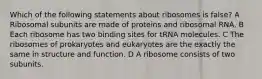 Which of the following statements about ribosomes is false? A Ribosomal subunits are made of proteins and ribosomal RNA. B Each ribosome has two binding sites for tRNA molecules. C The ribosomes of prokaryotes and eukaryotes are the exactly the same in structure and function. D A ribosome consists of two subunits.