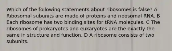 Which of the following statements about ribosomes is false? A Ribosomal subunits are made of proteins and ribosomal RNA. B Each ribosome has two binding sites for tRNA molecules. C The ribosomes of prokaryotes and eukaryotes are the exactly the same in structure and function. D A ribosome consists of two subunits.