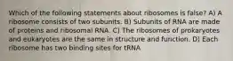 Which of the following statements about ribosomes is false? A) A ribosome consists of two subunits. B) Subunits of RNA are made of proteins and ribosomal RNA. C) The ribosomes of prokaryotes and eukaryotes are the same in structure and function. D) Each ribosome has two binding sites for tRNA