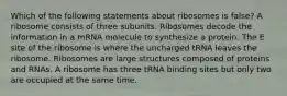 Which of the following statements about ribosomes is false? A ribosome consists of three subunits. Ribosomes decode the information in a mRNA molecule to synthesize a protein. The E site of the ribosome is where the uncharged tRNA leaves the ribosome. Ribosomes are large structures composed of proteins and RNAs. A ribosome has three tRNA binding sites but only two are occupied at the same time.