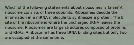 Which of the following statements about ribosomes is false? A ribosome consists of three subunits. Ribosomes decode the information in a mRNA molecule to synthesize a protein. The E site of the ribosome is where the uncharged tRNA leaves the ribosome. Ribosomes are large structures composed of proteins and RNAs. A ribosome has three tRNA binding sites but only two are occupied at the same time.