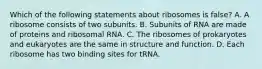 Which of the following statements about ribosomes is false? A. A ribosome consists of two subunits. B. Subunits of RNA are made of proteins and ribosomal RNA. C. The ribosomes of prokaryotes and eukaryotes are the same in structure and function. D. Each ribosome has two binding sites for tRNA.