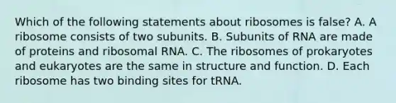 Which of the following statements about ribosomes is false? A. A ribosome consists of two subunits. B. Subunits of RNA are made of proteins and ribosomal RNA. C. The ribosomes of prokaryotes and eukaryotes are the same in structure and function. D. Each ribosome has two binding sites for tRNA.