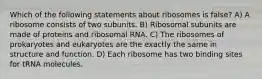 Which of the following statements about ribosomes is false? A) A ribosome consists of two subunits. B) Ribosomal subunits are made of proteins and ribosomal RNA. C) The ribosomes of prokaryotes and eukaryotes are the exactly the same in structure and function. D) Each ribosome has two binding sites for tRNA molecules.