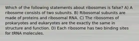 Which of the following statements about ribosomes is false? A) A ribosome consists of two subunits. B) Ribosomal subunits are made of proteins and ribosomal RNA. C) The ribosomes of prokaryotes and eukaryotes are the exactly the same in structure and function. D) Each ribosome has two binding sites for tRNA molecules.