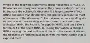 Which of the following statements about ribosomes is FALSE? A. Ribosomes are ribozymes because they have a catalytic activity. B. Because the eukaryotic ribosome is a large complex of four rRNAs and more than 80 proteins, the proteins account for most of the mass of the ribosome. C. Each ribosome has a binding site for mRNA and three binding sites for tRNAs. The A site is for aminoacyl tRNA, the P site is for peptidyl tRNA, and the E site is for the exit of the spent tRNA. D. During translation. a charged tRNA carrying the next amino acid binds to the vacant A site on the ribosome by forming base pairs with the mRNA codon that is exposed there.