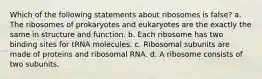 Which of the following statements about ribosomes is false? a. The ribosomes of prokaryotes and eukaryotes are the exactly the same in structure and function. b. Each ribosome has two binding sites for tRNA molecules. c. Ribosomal subunits are made of proteins and ribosomal RNA. d. A ribosome consists of two subunits.