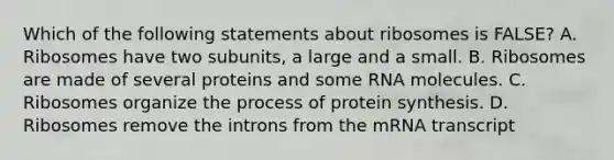 Which of the following statements about ribosomes is FALSE? A. Ribosomes have two subunits, a large and a small. B. Ribosomes are made of several proteins and some RNA molecules. C. Ribosomes organize the process of protein synthesis. D. Ribosomes remove the introns from the mRNA transcript