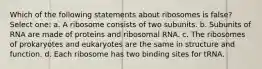 Which of the following statements about ribosomes is false? Select one: a. A ribosome consists of two subunits. b. Subunits of RNA are made of proteins and ribosomal RNA. c. The ribosomes of prokaryotes and eukaryotes are the same in structure and function. d. Each ribosome has two binding sites for tRNA.