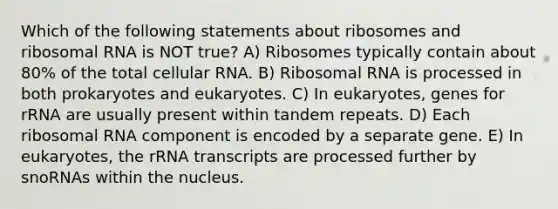 Which of the following statements about ribosomes and ribosomal RNA is NOT true? A) Ribosomes typically contain about 80% of the total cellular RNA. B) Ribosomal RNA is processed in both prokaryotes and eukaryotes. C) In eukaryotes, genes for rRNA are usually present within tandem repeats. D) Each ribosomal RNA component is encoded by a separate gene. E) In eukaryotes, the rRNA transcripts are processed further by snoRNAs within the nucleus.