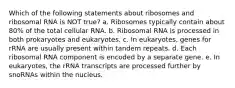 Which of the following statements about ribosomes and ribosomal RNA is NOT true? a. Ribosomes typically contain about 80% of the total cellular RNA. b. Ribosomal RNA is processed in both prokaryotes and eukaryotes. c. In eukaryotes, genes for rRNA are usually present within tandem repeats. d. Each ribosomal RNA component is encoded by a separate gene. e. In eukaryotes, the rRNA transcripts are processed further by snoRNAs within the nucleus.