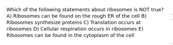 Which of the following statements about ribosomes is NOT true? A) Ribosomes can be found on the rough ER of the cell B) Ribosomes synthesize proteins C) Translation occurs at ribosomes D) Cellular respiration occurs in ribosomes E) Ribosomes can be found in the cytoplasm of the cell