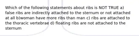 Which of the following statements about ribs is NOT TRUE a) false ribs are indirectly attached to the sternum or not attached at all b)woman have more ribs than man c) ribs are attached to the thoracic vertebrae d) floating ribs are not attached to the sternum