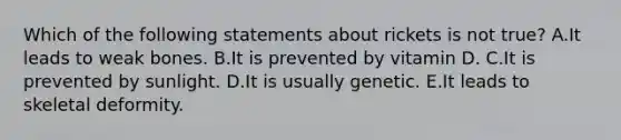 Which of the following statements about rickets is not true? A.It leads to weak bones. B.It is prevented by vitamin D. C.It is prevented by sunlight. D.It is usually genetic. E.It leads to skeletal deformity.